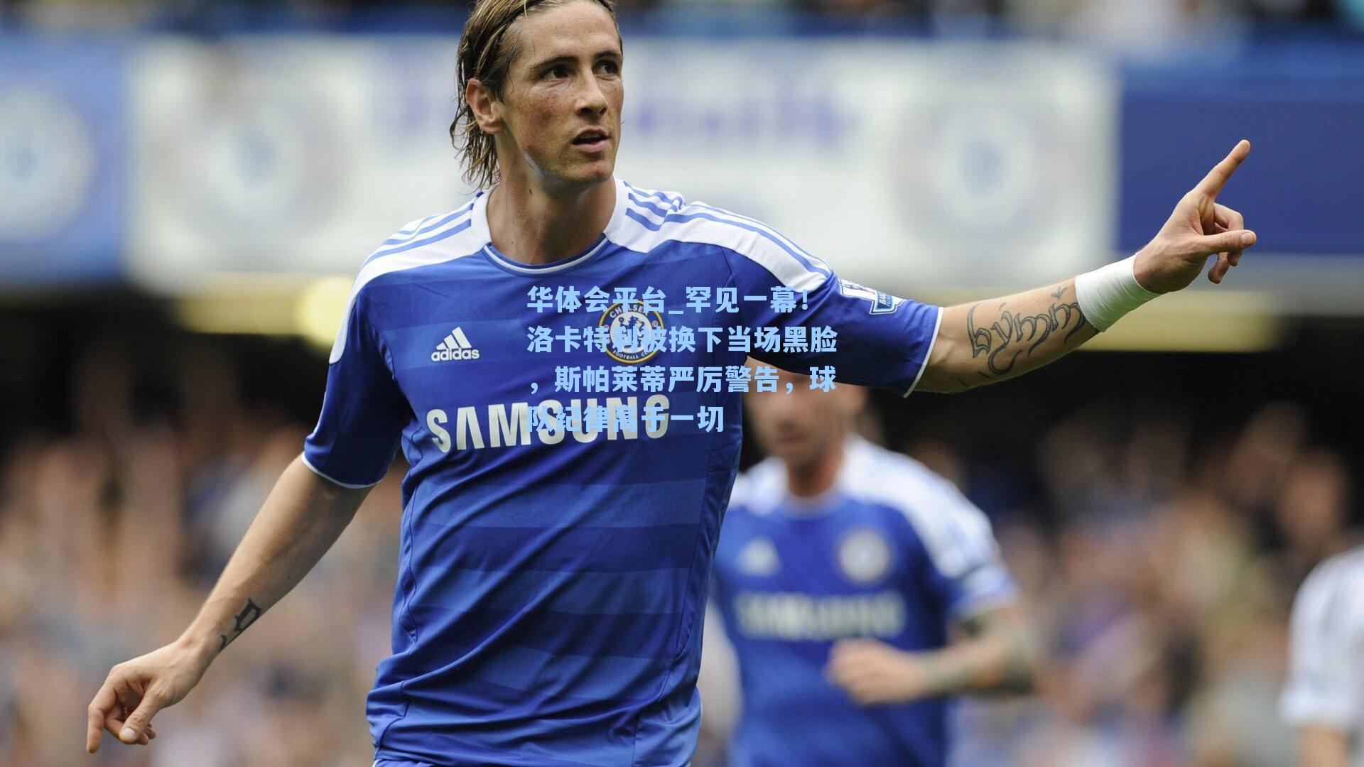 罕见一幕！洛卡特利被换下当场黑脸，斯帕莱蒂严厉警告，球队纪律高于一切