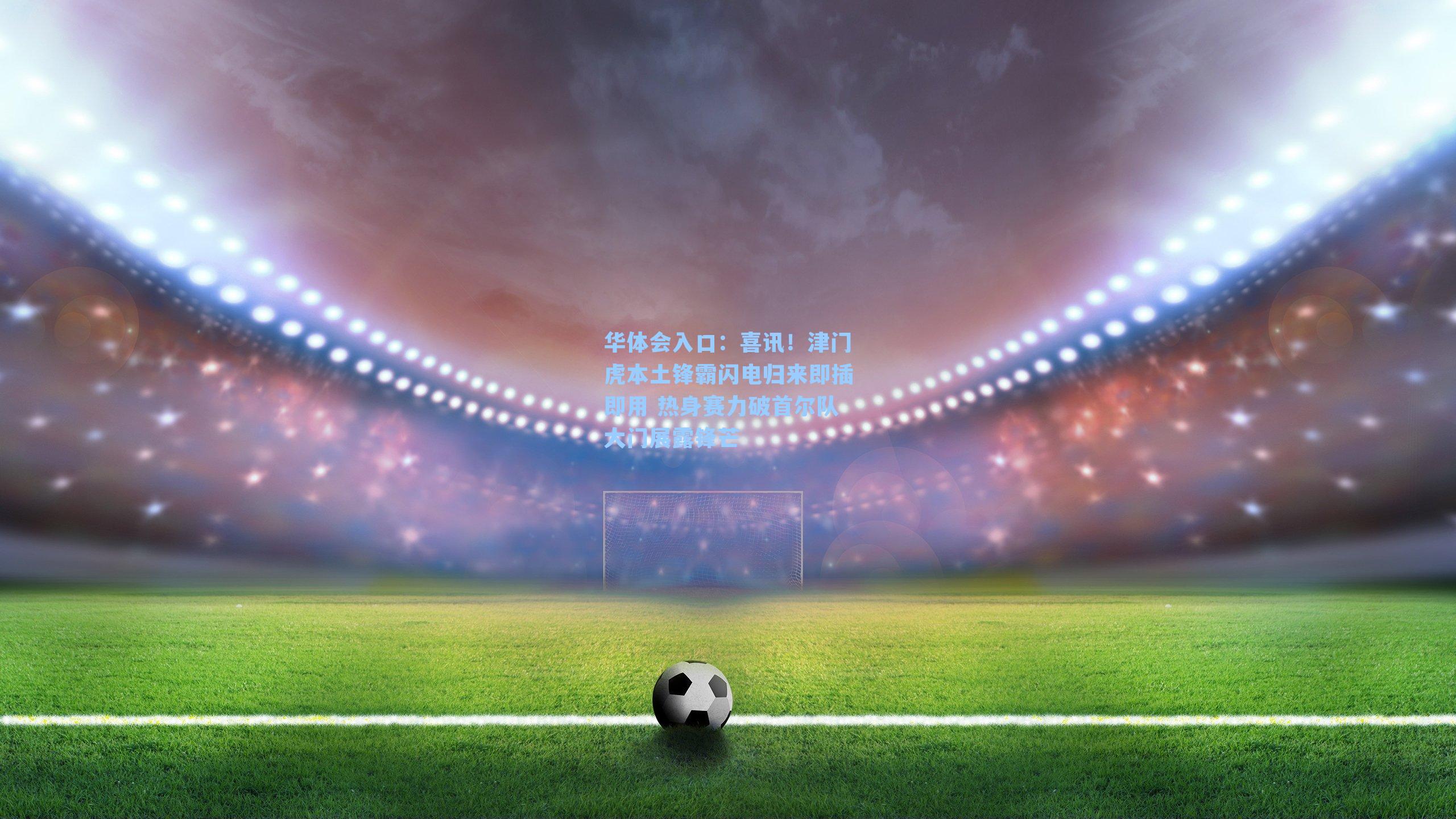 喜讯！津门虎本土锋霸闪电归来即插即用 热身赛力破首尔队大门展露锋芒